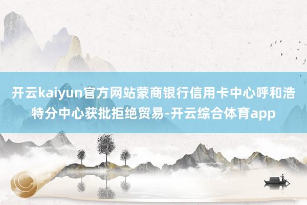 开云kaiyun官方网站蒙商银行信用卡中心呼和浩特分中心获批拒绝贸易-开云综合体育app