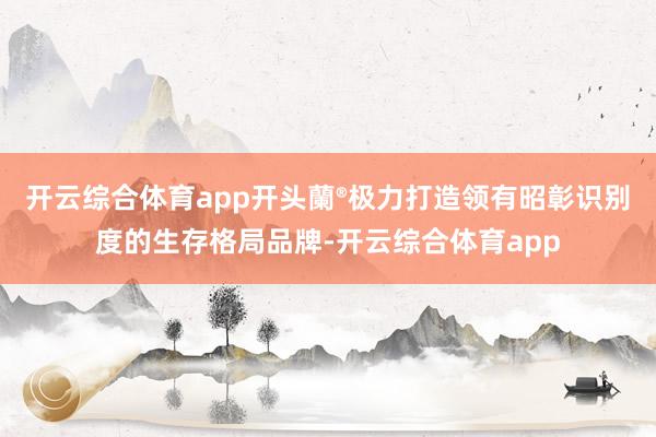 开云综合体育app开头蘭®极力打造领有昭彰识别度的生存格局品牌-开云综合体育app