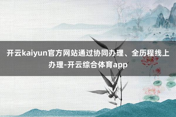 开云kaiyun官方网站通过协同办理、全历程线上办理-开云综合体育app