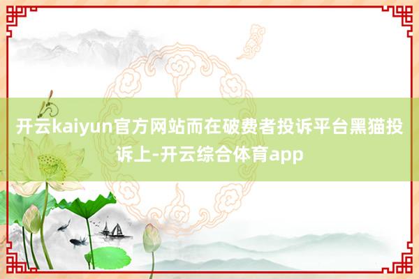 开云kaiyun官方网站而在破费者投诉平台黑猫投诉上-开云综合体育app