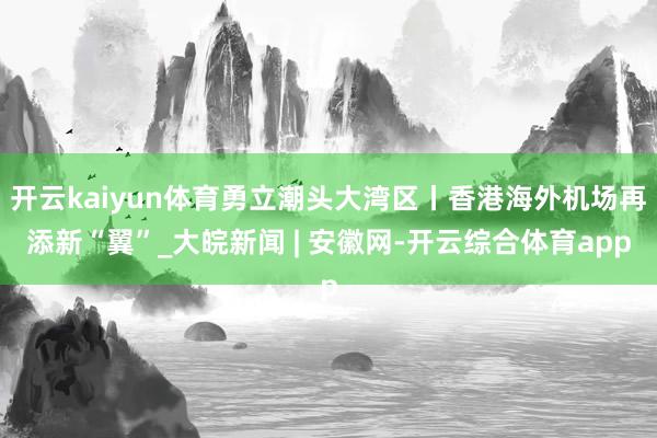 开云kaiyun体育勇立潮头大湾区丨香港海外机场再添新“翼”_大皖新闻 | 安徽网-开云综合体育app