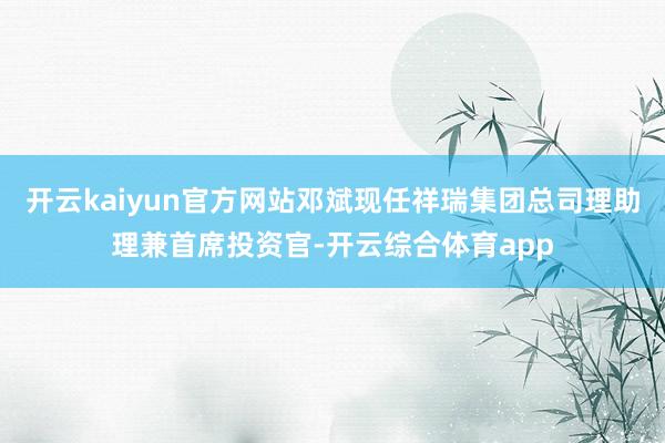 开云kaiyun官方网站邓斌现任祥瑞集团总司理助理兼首席投资官-开云综合体育app