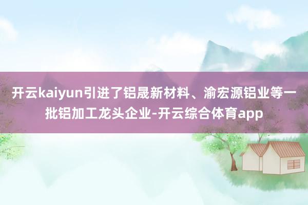 开云kaiyun引进了铝晟新材料、渝宏源铝业等一批铝加工龙头企业-开云综合体育app