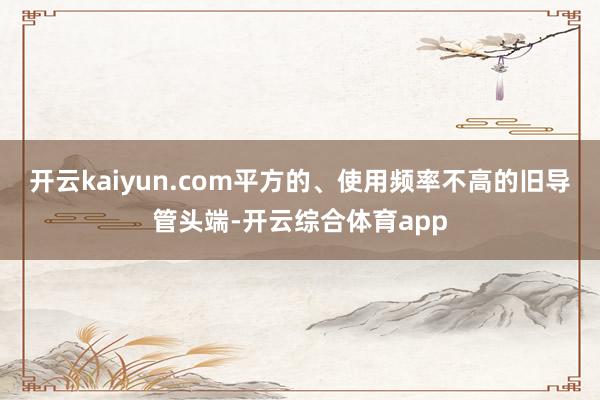 开云kaiyun.com平方的、使用频率不高的旧导管头端-开云综合体育app