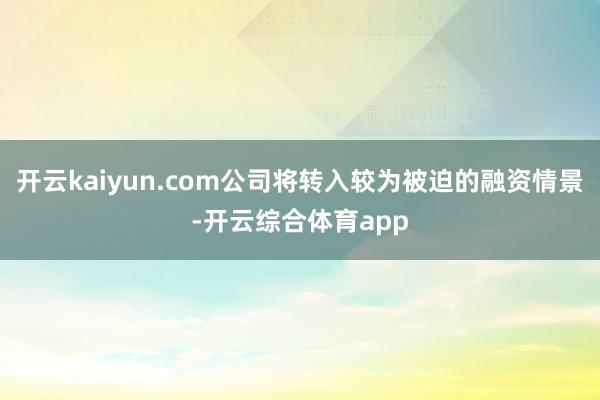 开云kaiyun.com公司将转入较为被迫的融资情景-开云综合体育app