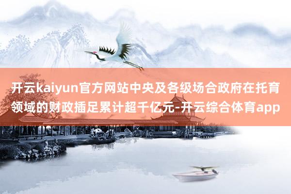 开云kaiyun官方网站中央及各级场合政府在托育领域的财政插足累计超千亿元-开云综合体育app