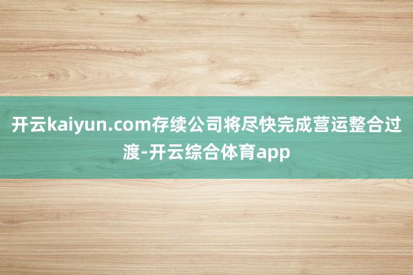 开云kaiyun.com存续公司将尽快完成营运整合过渡-开云综合体育app