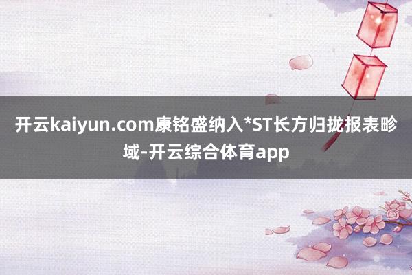 开云kaiyun.com康铭盛纳入*ST长方归拢报表畛域-开云综合体育app