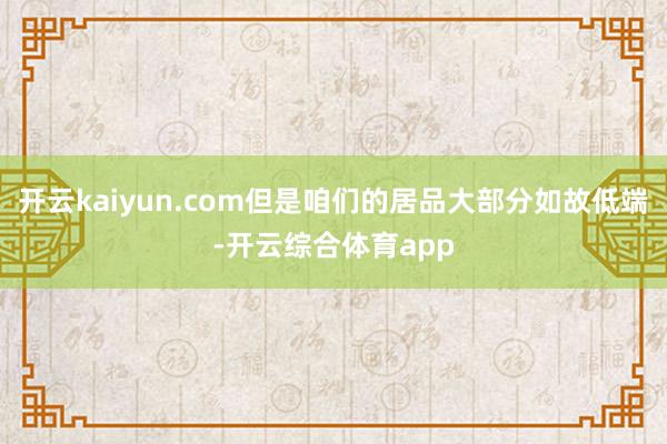 开云kaiyun.com但是咱们的居品大部分如故低端-开云综合体育app