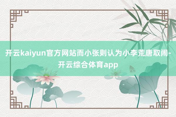 开云kaiyun官方网站而小张则认为小李荒唐取闹-开云综合体育app