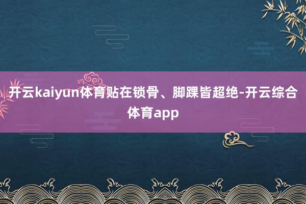 开云kaiyun体育贴在锁骨、脚踝皆超绝-开云综合体育app