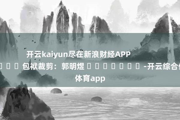 开云kaiyun尽在新浪财经APP            						包袱裁剪：郭明煜 							-开云综合体育app