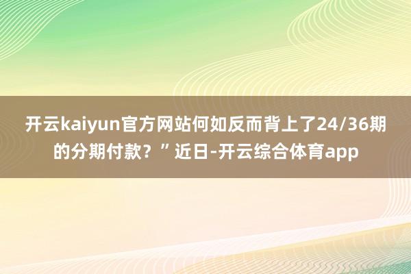 开云kaiyun官方网站何如反而背上了24/36期的分期付款？”近日-开云综合体育app