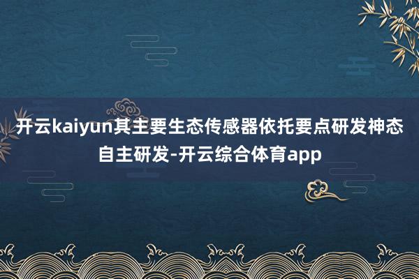 开云kaiyun其主要生态传感器依托要点研发神态自主研发-开云综合体育app