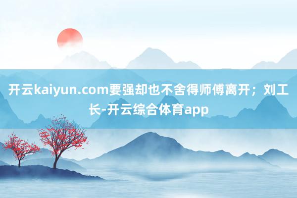 开云kaiyun.com要强却也不舍得师傅离开；刘工长-开云综合体育app