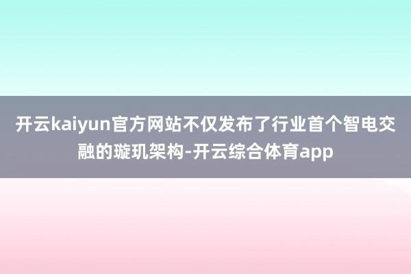 开云kaiyun官方网站不仅发布了行业首个智电交融的璇玑架构-开云综合体育app